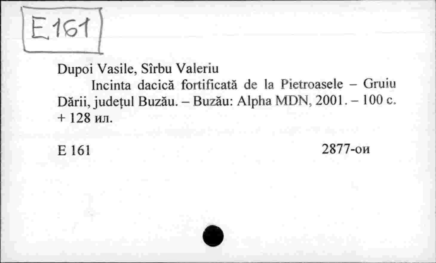 ﻿Ejs-f
Dupoi Vasile, Sîrbu Valeriu
Incinta dacicà fortificatä de la Pietroasele - Gruiu Dàrii, judetul Buzäu. — Buzäu: Alpha MDN, 2001. - 100 c. + 128 ил.
E 161
2877-ои